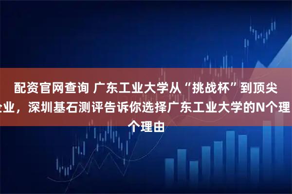 配资官网查询 广东工业大学从“挑战杯”到顶尖企业，深圳基石测评告诉你选择广东工业大学的N个理由