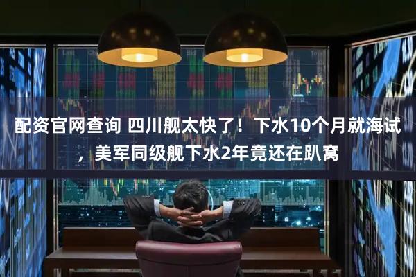 配资官网查询 四川舰太快了!下水10个月就海试,美军同级舰下水2年竟还在趴窝