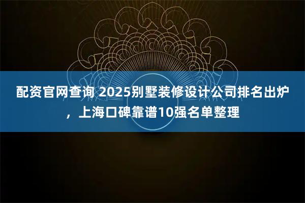 配资官网查询 2025别墅装修设计公司排名出炉，上海口碑靠谱10强名单整理