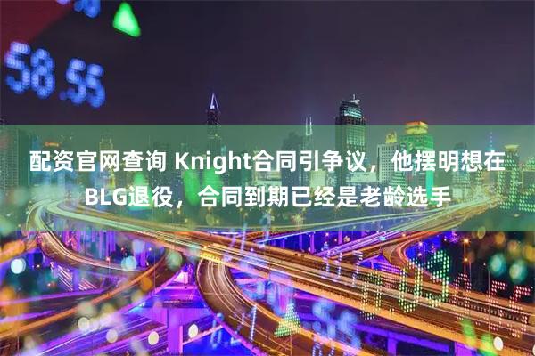 配资官网查询 Knight合同引争议，他摆明想在BLG退役，合同到期已经是老龄选手