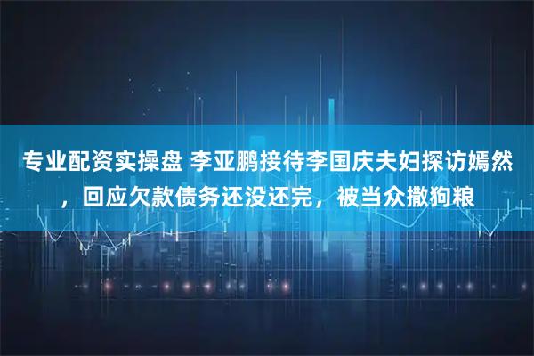 专业配资实操盘 李亚鹏接待李国庆夫妇探访嫣然，回应欠款债务还没还完，被当众撒狗粮