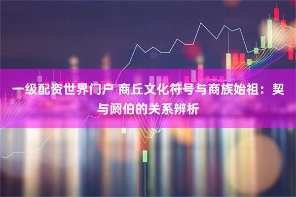 一级配资世界门户 商丘文化符号与商族始祖：契与阏伯的关系辨析