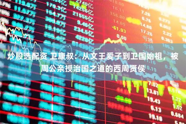 炒股选配资 卫康叔：从文王爱子到卫国始祖，被周公亲授治国之道的西周贤侯