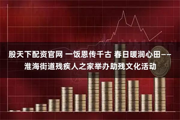 股天下配资官网 一饭恩传千古 春日暖润心田——淮海街道残疾人之家举办助残文化活动