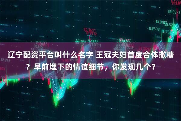 辽宁配资平台叫什么名字 王冠夫妇首度合体撒糖？早前埋下的情谊细节，你发现几个？