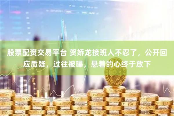 股票配资交易平台 贺娇龙接班人不忍了，公开回应质疑，过往被曝，悬着的心终于放下
