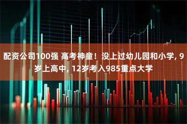 配资公司100强 高考神童！没上过幼儿园和小学, 9岁上高中, 12岁考入985重点大学