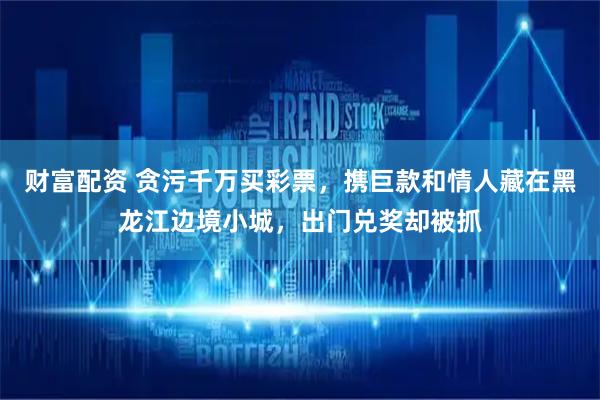 财富配资 贪污千万买彩票，携巨款和情人藏在黑龙江边境小城，出门兑奖却被抓