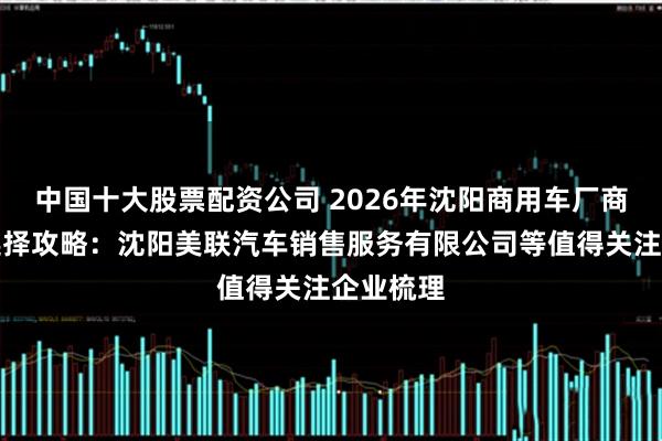 中国十大股票配资公司 2026年沈阳商用车厂商盘点与选择攻略：沈阳美联汽车销售服务有限公司等值得关注企业梳理