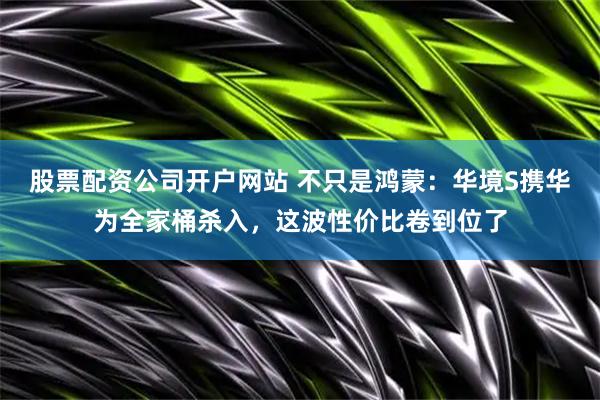 股票配资公司开户网站 不只是鸿蒙：华境S携华为全家桶杀入，这波性价比卷到位了