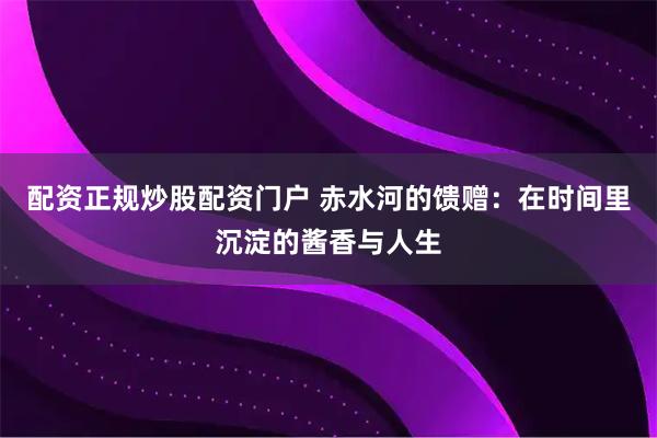 配资正规炒股配资门户 赤水河的馈赠:在时间里沉淀的酱香与人生