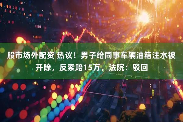 股市场外配资 热议！男子给同事车辆油箱注水被开除，反索赔15万，法院：驳回