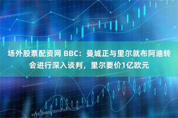 场外股票配资网 BBC：曼城正与里尔就布阿迪转会进行深入谈判，里尔要价1亿欧元