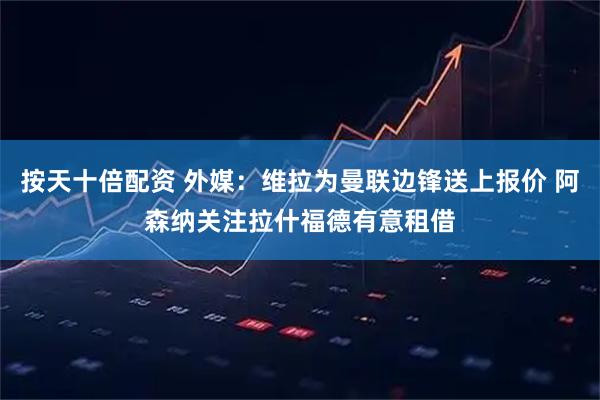 按天十倍配资 外媒：维拉为曼联边锋送上报价 阿森纳关注拉什福德有意租借