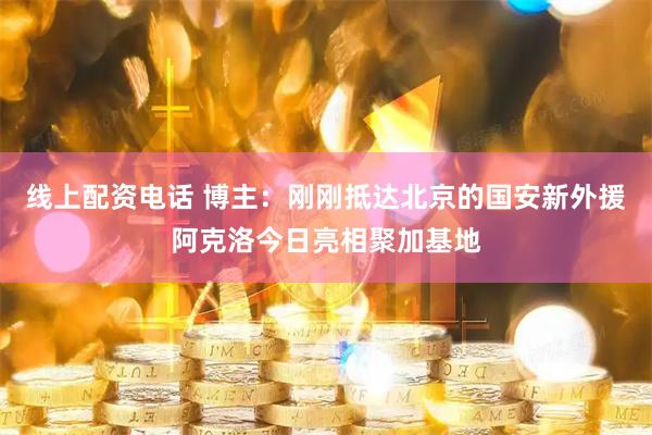 线上配资电话 博主：刚刚抵达北京的国安新外援阿克洛今日亮相聚加基地