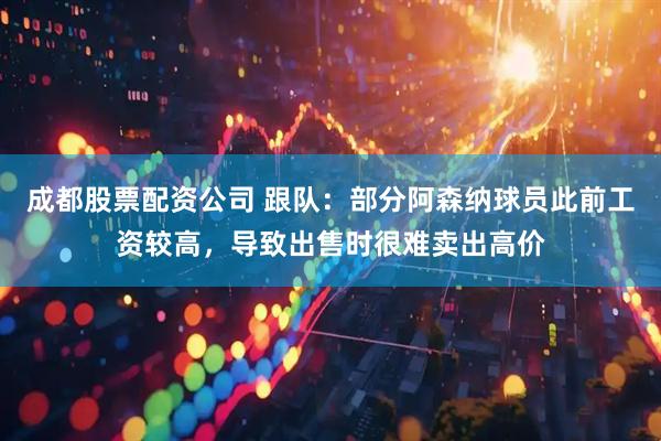 成都股票配资公司 跟队：部分阿森纳球员此前工资较高，导致出售时很难卖出高价