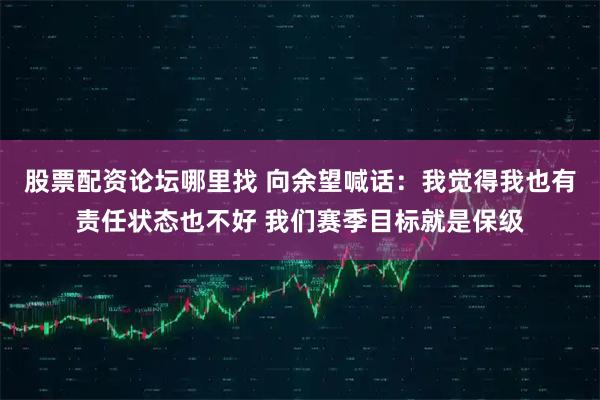 股票配资论坛哪里找 向余望喊话：我觉得我也有责任状态也不好 我们赛季目标就是保级