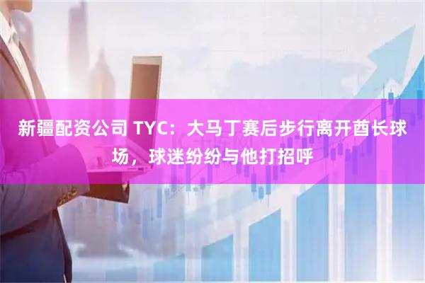 新疆配资公司 TYC：大马丁赛后步行离开酋长球场，球迷纷纷与他打招呼