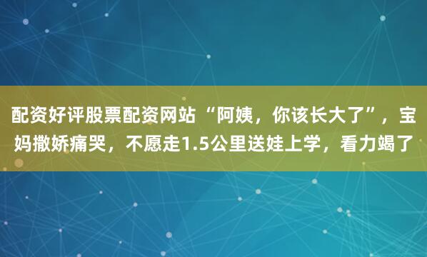 配资好评股票配资网站 “阿姨，你该长大了”，宝妈撒娇痛哭，不愿走1.5公里送娃上学，看力竭了